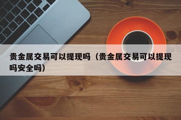 贵金属交易可以提现吗（贵金属交易可以提现吗安全吗）