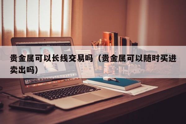 贵金属可以长线交易吗（贵金属可以随时买进卖出吗）