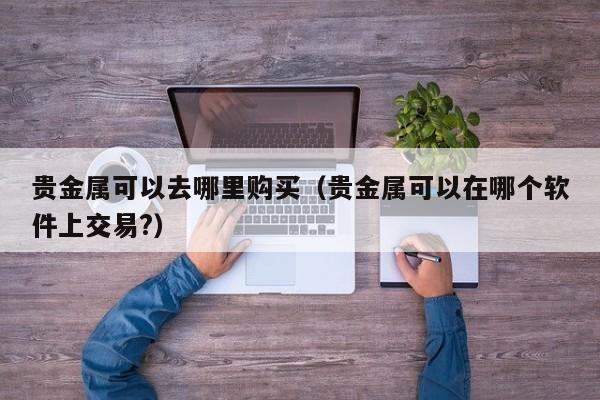 贵金属可以去哪里购买（贵金属可以在哪个软件上交易?）