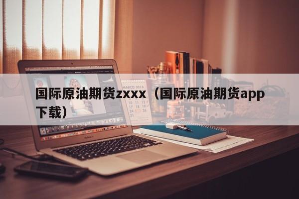 国际原油期货zxxx（国际原油期货app下载）