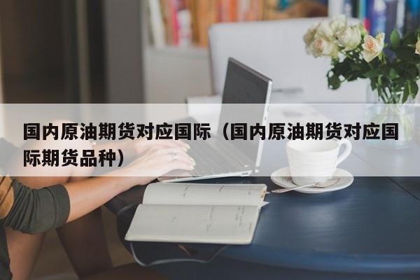国内原油期货对应国际（国内原油期货对应国际期货品种）