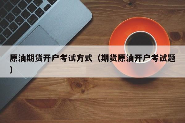 原油期货开户考试方式（期货原油开户考试题）