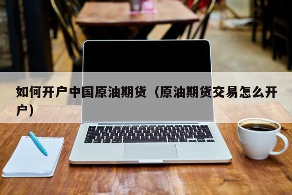 如何开户中国原油期货（原油期货交易怎么开户）