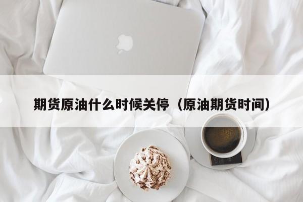 期货原油什么时候关停（原油期货时间）