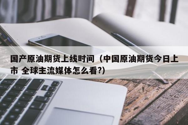 国产原油期货上线时间（中国原油期货今日上市 全球主流媒体怎么看?）