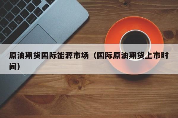 原油期货国际能源市场（国际原油期货上市时间）