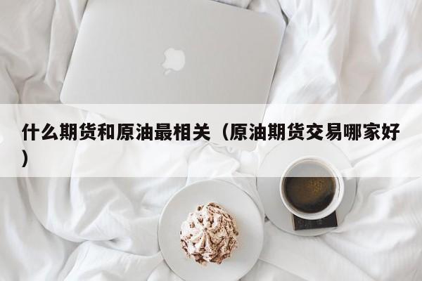什么期货和原油最相关（原油期货交易哪家好）