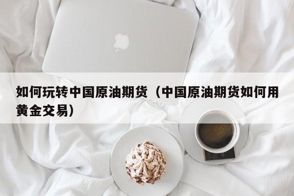 如何玩转中国原油期货（中国原油期货如何用黄金交易）
