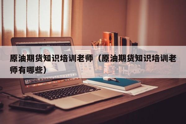 原油期货知识培训老师（原油期货知识培训老师有哪些）