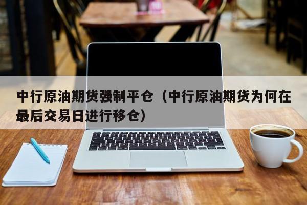 中行原油期货强制平仓（中行原油期货为何在最后交易日进行移仓）