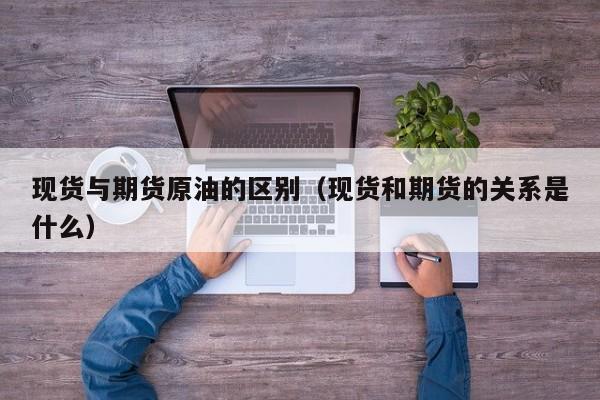 现货与期货原油的区别（现货和期货的关系是什么）