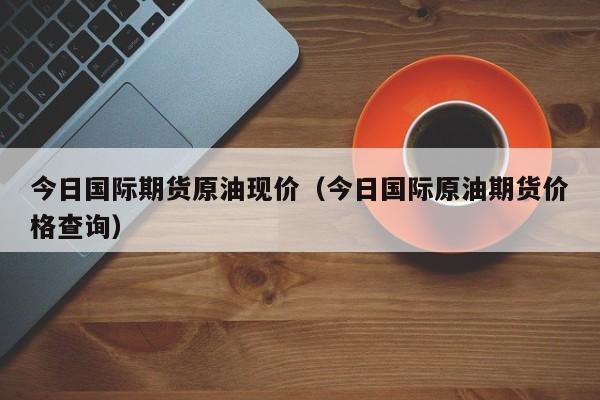 今日国际期货原油现价（今日国际原油期货价格查询）
