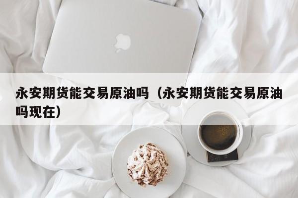 永安期货能交易原油吗（永安期货能交易原油吗现在）