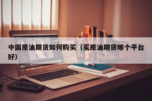 中国原油期货如何购买（买原油期货哪个平台好）