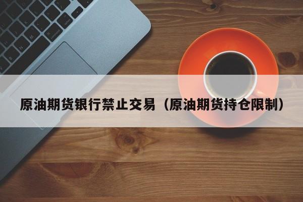 原油期货银行禁止交易（原油期货持仓限制）
