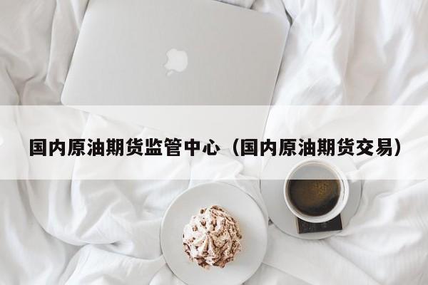 国内原油期货监管中心（国内原油期货交易）