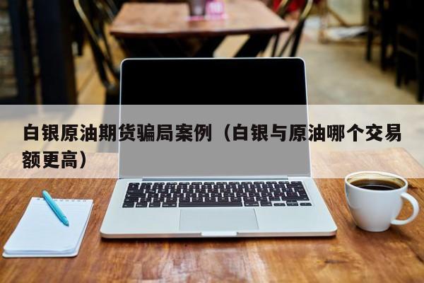 白银原油期货骗局案例（白银与原油哪个交易额更高）