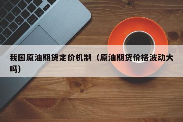 我国原油期货定价机制（原油期货价格波动大吗）