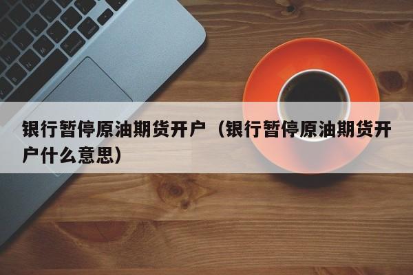 银行暂停原油期货开户（银行暂停原油期货开户什么意思）