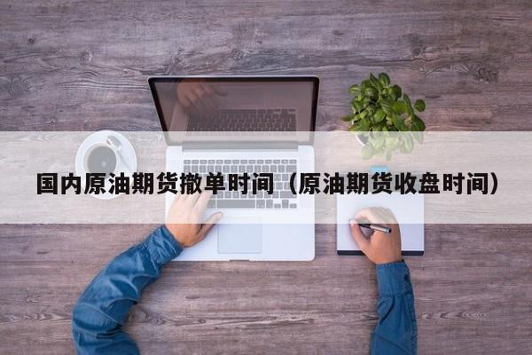 国内原油期货撤单时间（原油期货收盘时间）