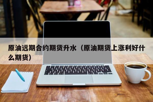 原油远期合约期货升水（原油期货上涨利好什么期货）