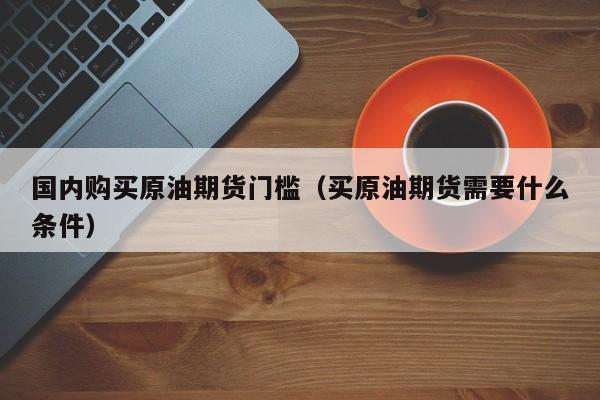 国内购买原油期货门槛（买原油期货需要什么条件）