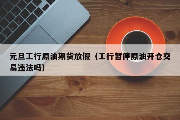 元旦工行原油期货放假（工行暂停原油开仓交易违法吗）