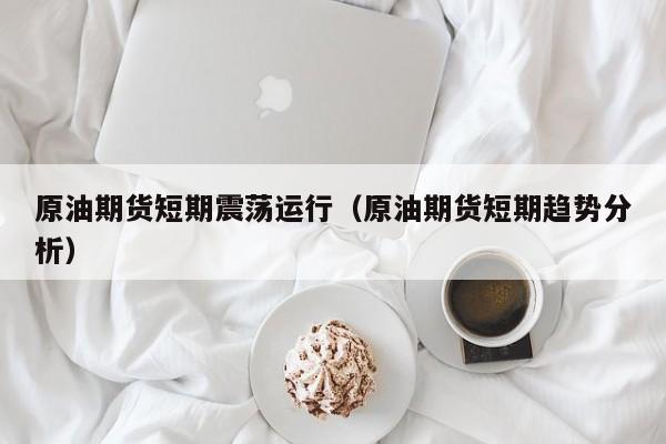 原油期货短期震荡运行（原油期货短期趋势分析）