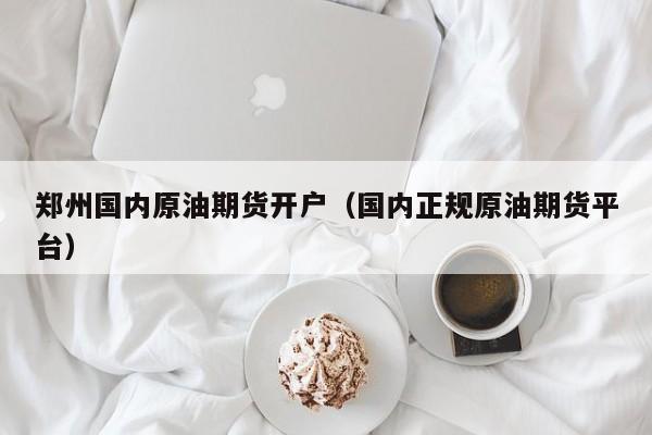 郑州国内原油期货开户（国内正规原油期货平台）