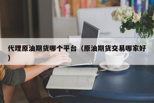 代理原油期货哪个平台（原油期货交易哪家好）