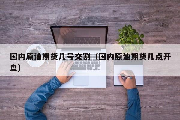 国内原油期货几号交割（国内原油期货几点开盘）