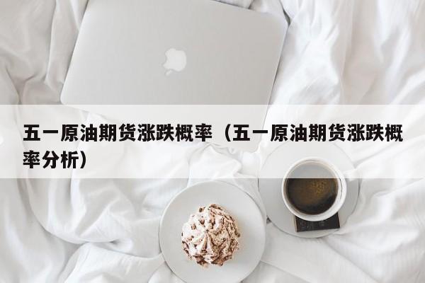 五一原油期货涨跌概率（五一原油期货涨跌概率分析）