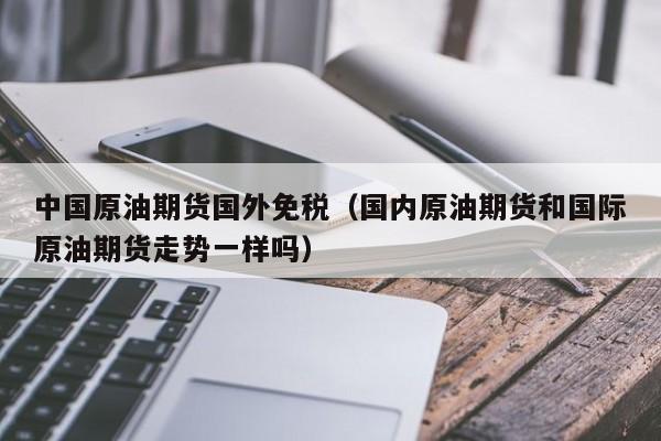 中国原油期货国外免税（国内原油期货和国际原油期货走势一样吗）
