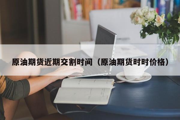 原油期货近期交割时间（原油期货时时价格）