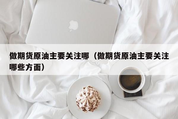 做期货原油主要关注哪（做期货原油主要关注哪些方面）