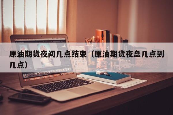 原油期货夜间几点结束（原油期货夜盘几点到几点）