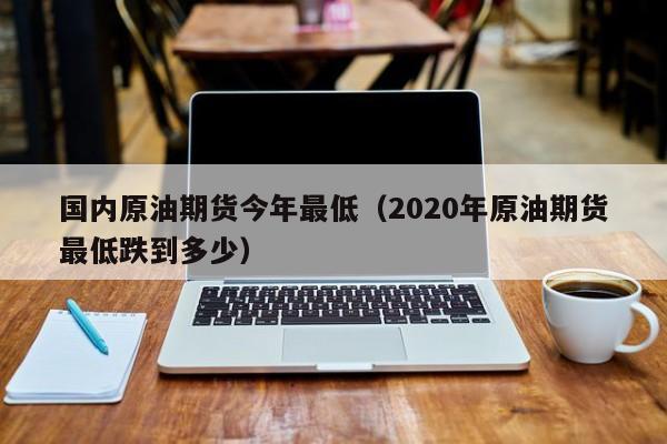 国内原油期货今年最低（2020年原油期货最低跌到多少）