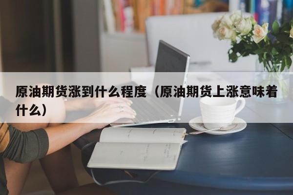原油期货涨到什么程度（原油期货上涨意味着什么）