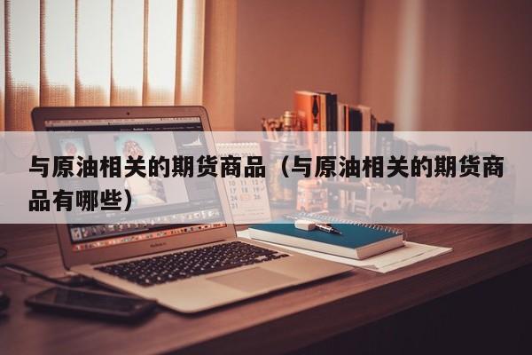 与原油相关的期货商品（与原油相关的期货商品有哪些）
