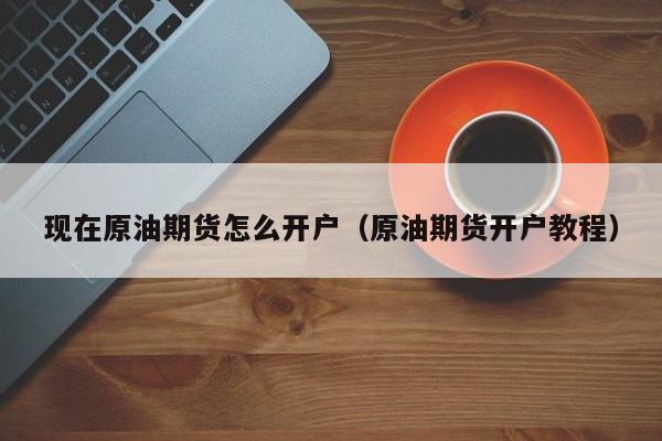 现在原油期货怎么开户(原油期货开户教程)