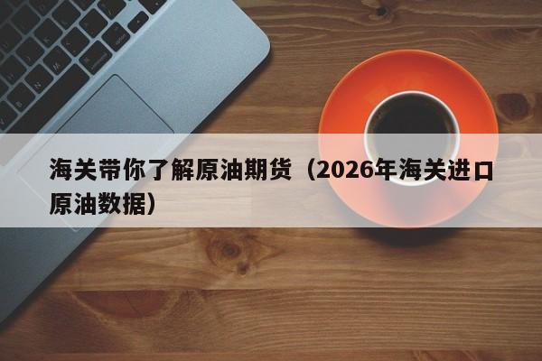 海关带你了解原油期货（2026年海关进口原油数据）